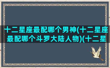 十二星座最配哪个男神(十二星座最配哪个斗罗大陆人物)(十二星座配什么星座男)