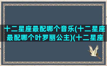 十二星座最配哪个音乐(十二星座最配哪个叶罗丽公主)(十二星座最配听什么歌)