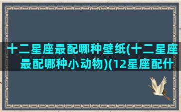 十二星座最配哪种壁纸(十二星座最配哪种小动物)(12星座配什么)