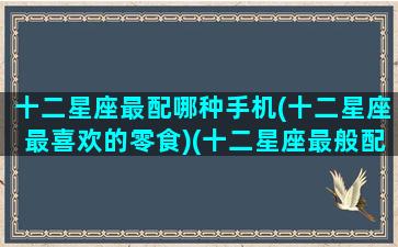 十二星座最配哪种手机(十二星座最喜欢的零食)(十二星座最般配的)