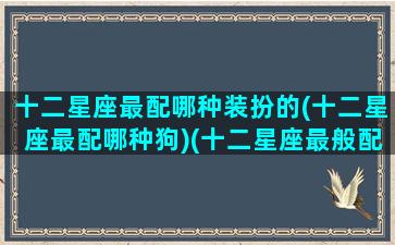 十二星座最配哪种装扮的(十二星座最配哪种狗)(十二星座最般配的)