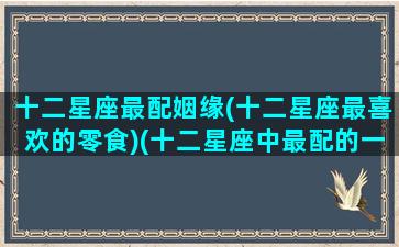 十二星座最配姻缘(十二星座最喜欢的零食)(十二星座中最配的一对)
