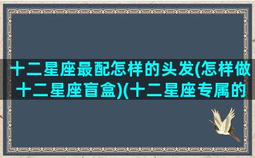 十二星座最配怎样的头发(怎样做十二星座盲盒)(十二星座专属的头发造型)