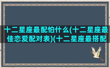 十二星座最配怕什么(十二星座最佳恋爱配对表)(十二星座最搭配谁)