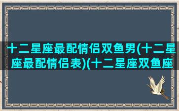 十二星座最配情侣双鱼男(十二星座最配情侣表)(十二星座双鱼座男配谁)