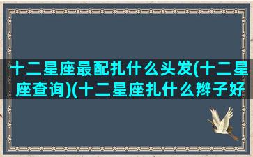 十二星座最配扎什么头发(十二星座查询)(十二星座扎什么辫子好看)