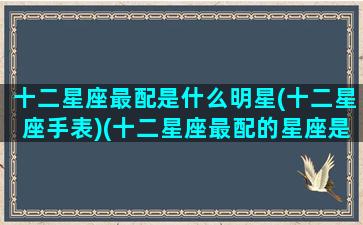 十二星座最配是什么明星(十二星座手表)(十二星座最配的星座是)