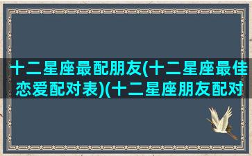 十二星座最配朋友(十二星座最佳恋爱配对表)(十二星座朋友配对排行)