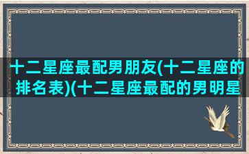 十二星座最配男朋友(十二星座的排名表)(十二星座最配的男明星)