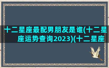 十二星座最配男朋友是谁(十二星座运势查询2023)(十二星座最佳配偶表)