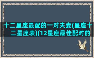 十二星座最配的一对夫妻(星座十二星座表)(12星座最佳配对的三个星座)