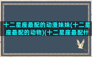 十二星座最配的动漫妹妹(十二星座最配的动物)(十二星座最配什么动物)