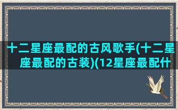 十二星座最配的古风歌手(十二星座最配的古装)(12星座最配什么歌)