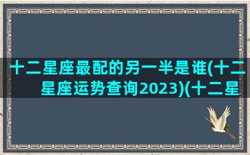 十二星座最配的另一半是谁(十二星座运势查询2023)(十二星座最配的一对)