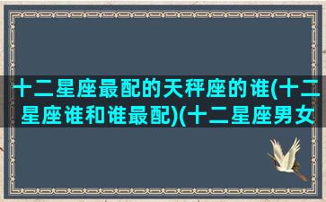 十二星座最配的天秤座的谁(十二星座谁和谁最配)(十二星座男女最佳配对天秤座)