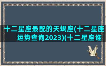 十二星座最配的天蝎座(十二星座运势查询2023)(十二星座谁最配天蝎座)