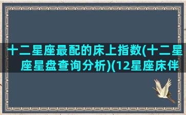 十二星座最配的床上指数(十二星座星盘查询分析)(12星座床伴配对)