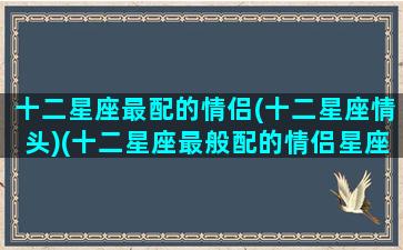 十二星座最配的情侣(十二星座情头)(十二星座最般配的情侣星座)