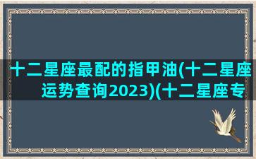 十二星座最配的指甲油(十二星座运势查询2023)(十二星座专属指甲贴)