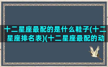 十二星座最配的是什么鞋子(十二星座排名表)(十二星座最配的动物)