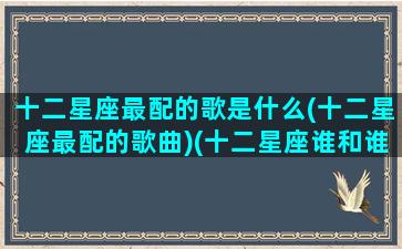 十二星座最配的歌是什么(十二星座最配的歌曲)(十二星座谁和谁最适合的歌)