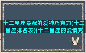十二星座最配的爱神巧克力(十二星座排名表)(十二星座的爱情克星)