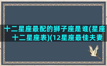 十二星座最配的狮子座是谁(星座十二星座表)(12星座最佳夫妻配对狮子座)