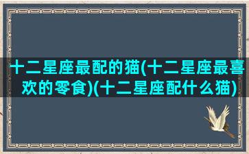 十二星座最配的猫(十二星座最喜欢的零食)(十二星座配什么猫)