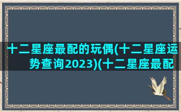 十二星座最配的玩偶(十二星座运势查询2023)(十二星座最配搭档)