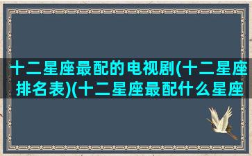 十二星座最配的电视剧(十二星座排名表)(十二星座最配什么星座配对)