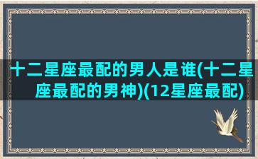 十二星座最配的男人是谁(十二星座最配的男神)(12星座最配)