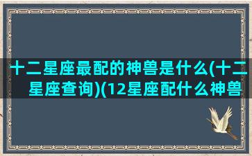 十二星座最配的神兽是什么(十二星座查询)(12星座配什么神兽)