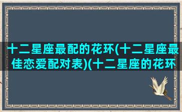十二星座最配的花环(十二星座最佳恋爱配对表)(十二星座的花环长什么样)