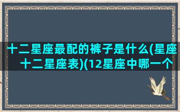 十二星座最配的裤子是什么(星座十二星座表)(12星座中哪一个星座穿着搭配最好看)