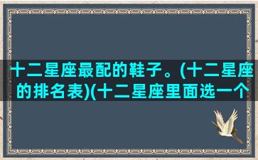 十二星座最配的鞋子。(十二星座的排名表)(十二星座里面选一个鞋子最好看)