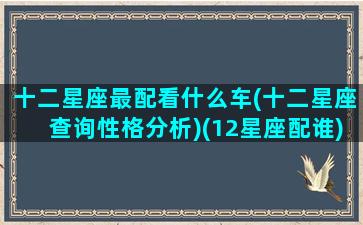 十二星座最配看什么车(十二星座查询性格分析)(12星座配谁)