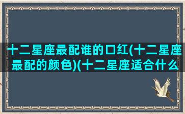 十二星座最配谁的口红(十二星座最配的颜色)(十二星座适合什么口红色号)