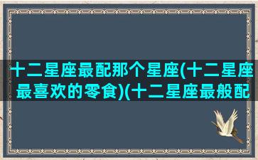 十二星座最配那个星座(十二星座最喜欢的零食)(十二星座最般配的)