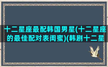 十二星座最配韩国男星(十二星座的最佳配对表闺蜜)(韩剧十二星座男人)