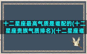 十二星座最高气质是谁配的(十二星座贵族气质排名)(十二星座谁的魅力值最高)