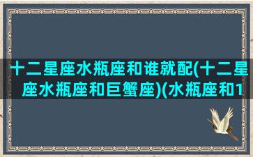 十二星座水瓶座和谁就配(十二星座水瓶座和巨蟹座)(水瓶座和12星座的配对表)