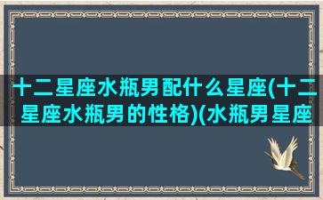 十二星座水瓶男配什么星座(十二星座水瓶男的性格)(水瓶男星座速配)