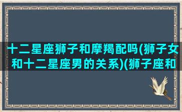 十二星座狮子和摩羯配吗(狮子女和十二星座男的关系)(狮子座和摩羯座的匹配程度)