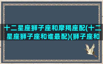 十二星座狮子座和摩羯座配(十二星座狮子座和谁最配)(狮子座和摩羯座最配吗)