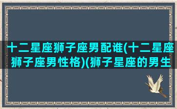 十二星座狮子座男配谁(十二星座狮子座男性格)(狮子星座的男生配什么星座的女生)