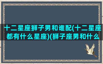 十二星座狮子男和谁配(十二星座都有什么星座)(狮子座男和什么星座男最配)