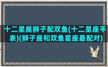 十二星座狮子配双鱼(十二星座手表)(狮子座和双鱼星座最配对)