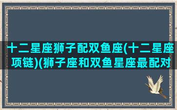 十二星座狮子配双鱼座(十二星座项链)(狮子座和双鱼星座最配对指数)