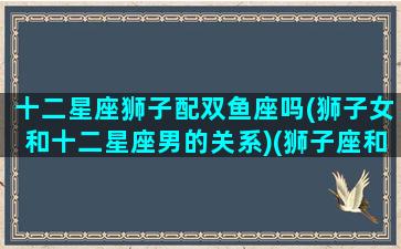 十二星座狮子配双鱼座吗(狮子女和十二星座男的关系)(狮子座和双鱼星座最配对)