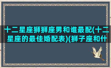 十二星座狮狮座男和谁最配(十二星座的最佳婚配表)(狮子座和什么星座男最配对)